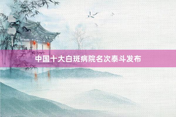中国十大白斑病院名次泰斗发布